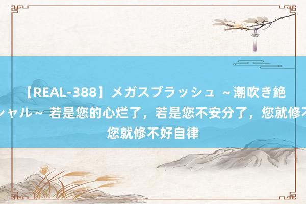 【REAL-388】メガスプラッシュ ～潮吹き絶頂スペシャル～ 若是您的心烂了，若是您不安分了，您就修不好自律