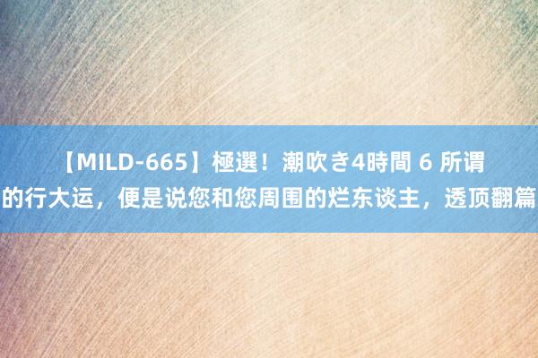 【MILD-665】極選！潮吹き4時間 6 所谓的行大运，便是说您和您周围的烂东谈主，透顶翻篇