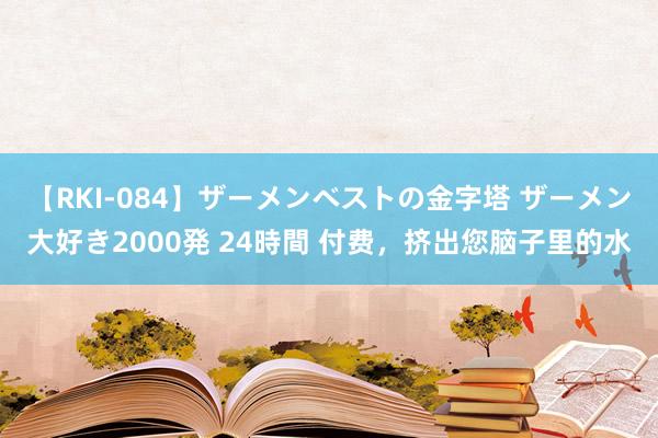 【RKI-084】ザーメンベストの金字塔 ザーメン大好き2000発 24時間 付费，挤出您脑子里的水