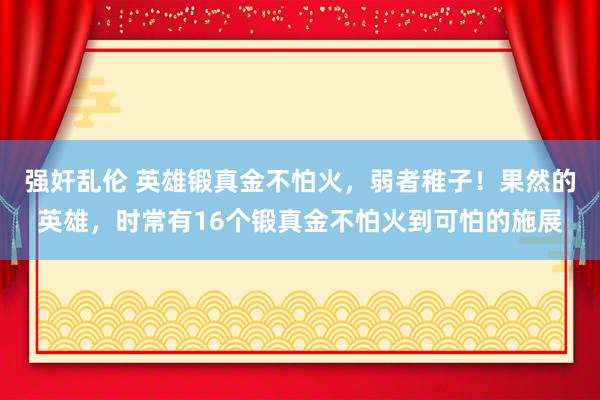 强奸乱伦 英雄锻真金不怕火，弱者稚子！果然的英雄，时常有16个锻真金不怕火到可怕的施展