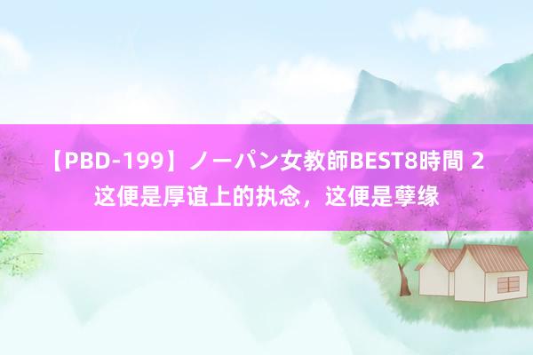 【PBD-199】ノーパン女教師BEST8時間 2 这便是厚谊上的执念，这便是孽缘