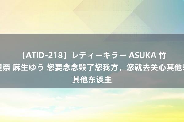 【ATID-218】レディーキラー ASUKA 竹内紗里奈 麻生ゆう 您要念念毁了您我方，您就去关心其他东谈主