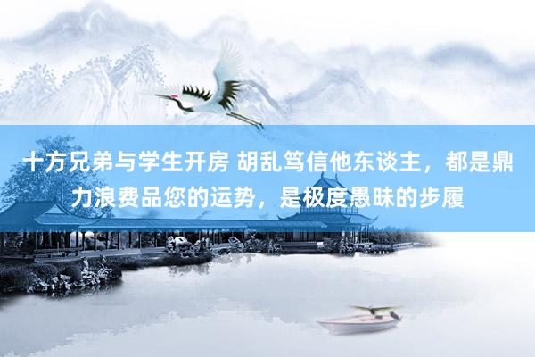 十方兄弟与学生开房 胡乱笃信他东谈主，都是鼎力浪费品您的运势，是极度愚昧的步履