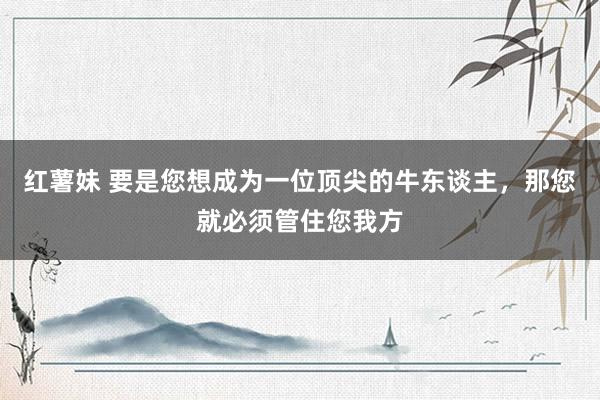 红薯妹 要是您想成为一位顶尖的牛东谈主，那您就必须管住您我方