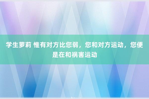 学生萝莉 惟有对方比您弱，您和对方运动，您便是在和祸害运动