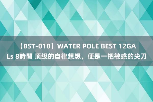 【BST-010】WATER POLE BEST 12GALs 8時間 顶级的自律想想，便是一把敏感的尖刀