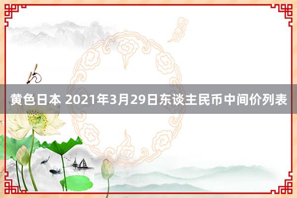 黄色日本 2021年3月29日东谈主民币中间价列表