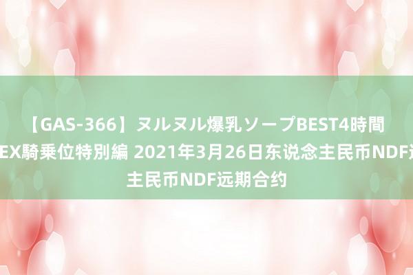 【GAS-366】ヌルヌル爆乳ソープBEST4時間 マットSEX騎乗位特別編 2021年3月26日东说念主民币NDF远期合约