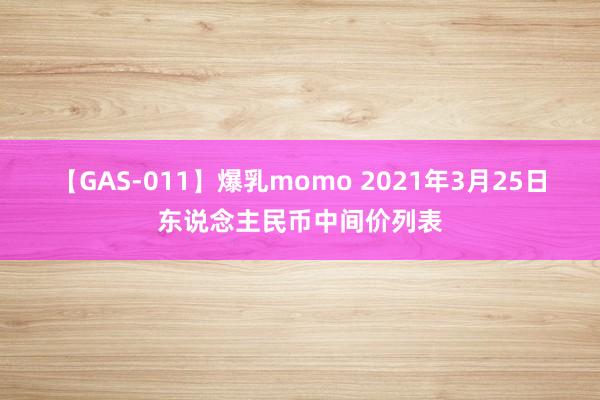 【GAS-011】爆乳momo 2021年3月25日东说念主民币中间价列表