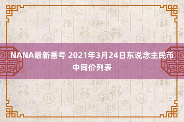 NANA最新番号 2021年3月24日东说念主民币中间价列表