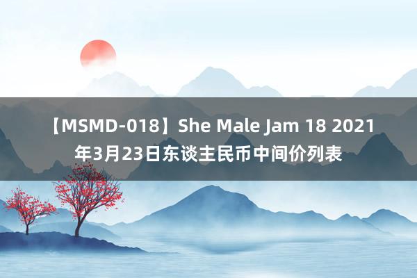 【MSMD-018】She Male Jam 18 2021年3月23日东谈主民币中间价列表