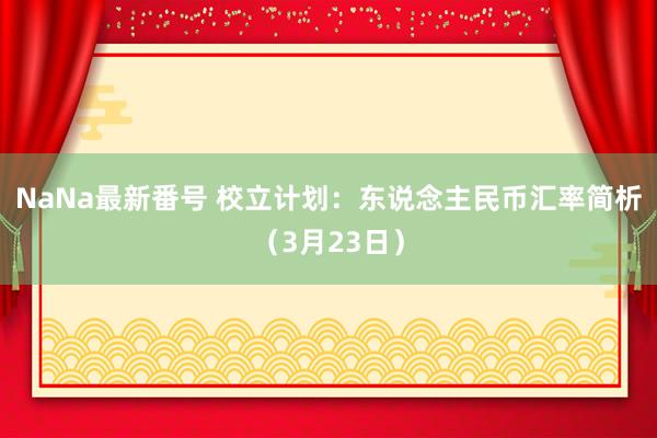 NaNa最新番号 校立计划：东说念主民币汇率简析（3月23日）