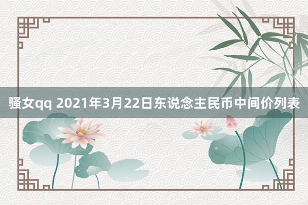 骚女qq 2021年3月22日东说念主民币中间价列表