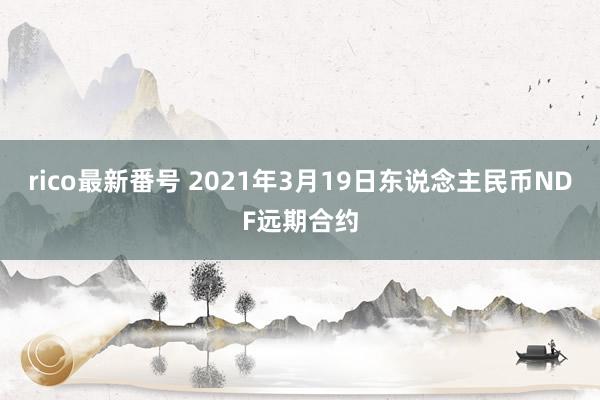 rico最新番号 2021年3月19日东说念主民币NDF远期合约