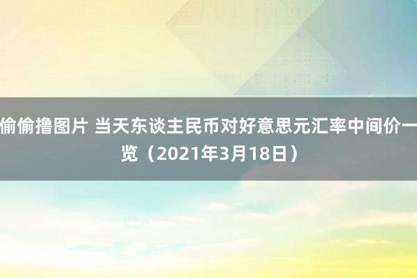 偷偷撸图片 当天东谈主民币对好意思元汇率中间价一览（2021年3月18日）