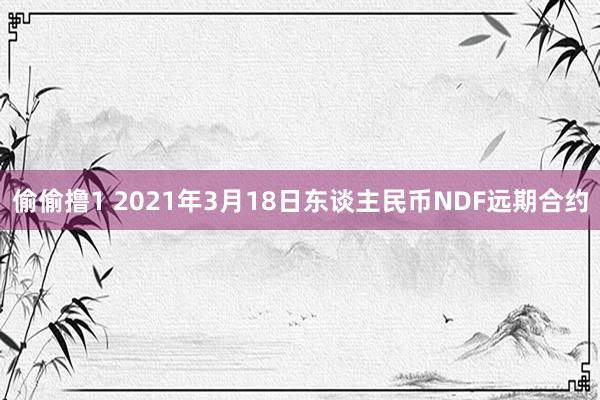 偷偷撸1 2021年3月18日东谈主民币NDF远期合约