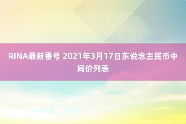 RINA最新番号 2021年3月17日东说念主民币中间价列表