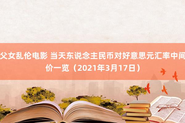 父女乱伦电影 当天东说念主民币对好意思元汇率中间价一览（2021年3月17日）