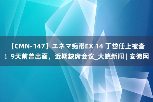 【CMN-147】エネマ痴帯EX 14 丁岱任上被查！9天前曾出面，近期缺席会议_大皖新闻 | 安徽网