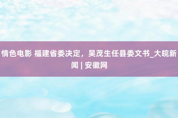 情色电影 福建省委决定，吴茂生任县委文书_大皖新闻 | 安徽网