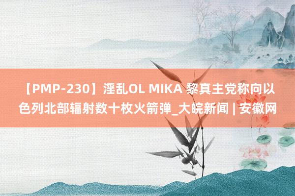 【PMP-230】淫乱OL MIKA 黎真主党称向以色列北部辐射数十枚火箭弹_大皖新闻 | 安徽网