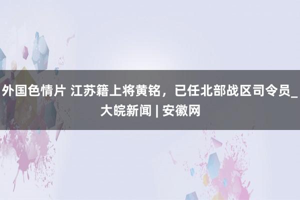 外国色情片 江苏籍上将黄铭，已任北部战区司令员_大皖新闻 | 安徽网