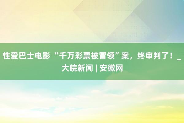 性爱巴士电影 “千万彩票被冒领”案，终审判了！_大皖新闻 | 安徽网