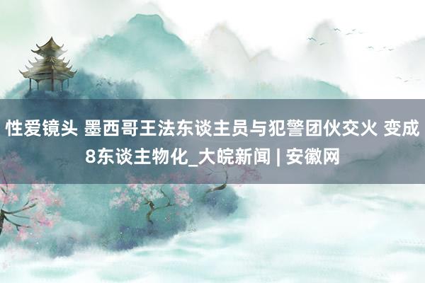 性爱镜头 墨西哥王法东谈主员与犯警团伙交火 变成8东谈主物化_大皖新闻 | 安徽网