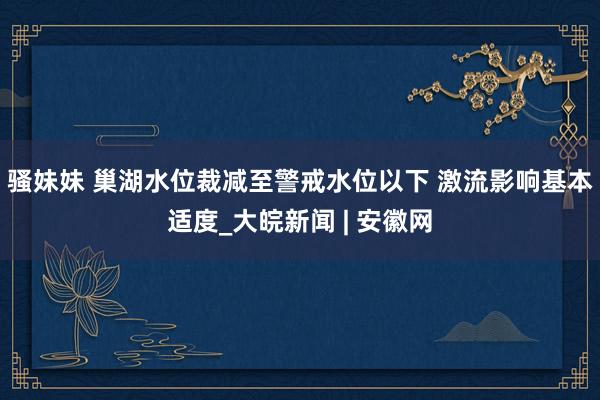 骚妹妹 巢湖水位裁减至警戒水位以下 激流影响基本适度_大皖新闻 | 安徽网