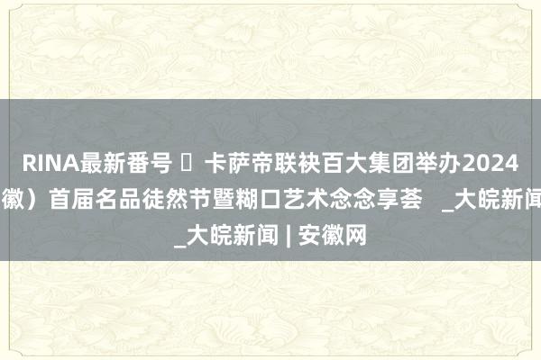 RINA最新番号 ​卡萨帝联袂百大集团举办2024中国（安徽）首届名品徒然节暨糊口艺术念念享荟   _大皖新闻 | 安徽网