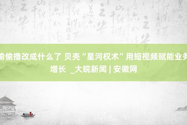 偷偷撸改成什么了 贝壳“星河权术”用短视频赋能业务增长  _大皖新闻 | 安徽网