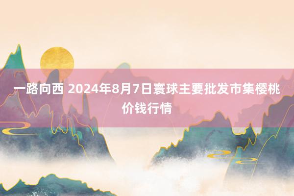 一路向西 2024年8月7日寰球主要批发市集樱桃价钱行情