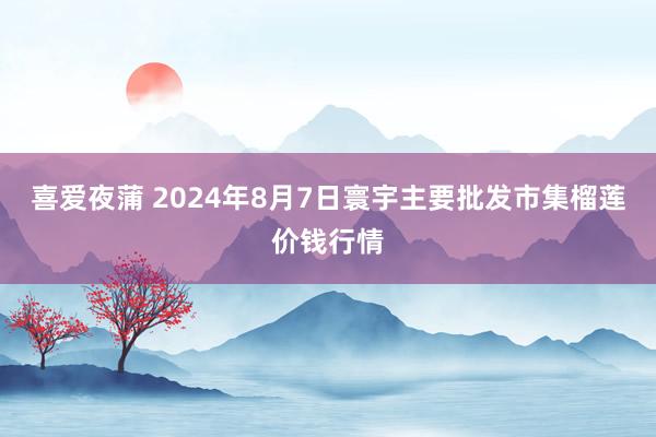 喜爱夜蒲 2024年8月7日寰宇主要批发市集榴莲价钱行情