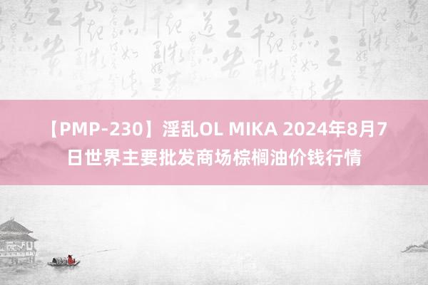 【PMP-230】淫乱OL MIKA 2024年8月7日世界主要批发商场棕榈油价钱行情