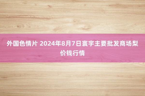 外国色情片 2024年8月7日寰宇主要批发商场梨价钱行情