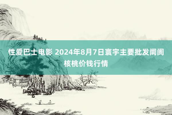 性爱巴士电影 2024年8月7日寰宇主要批发阛阓核桃价钱行情