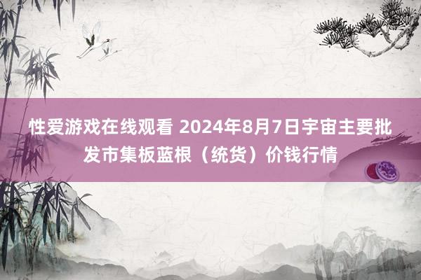 性爱游戏在线观看 2024年8月7日宇宙主要批发市集板蓝根（统货）价钱行情