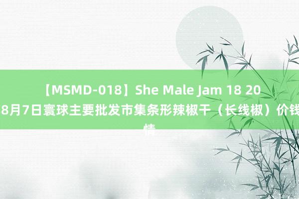 【MSMD-018】She Male Jam 18 2024年8月7日寰球主要批发市集条形辣椒干（长线椒）价钱行情