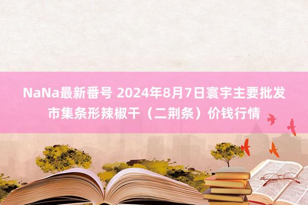 NaNa最新番号 2024年8月7日寰宇主要批发市集条形辣椒干（二荆条）价钱行情