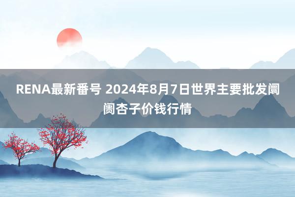 RENA最新番号 2024年8月7日世界主要批发阛阓杏子价钱行情