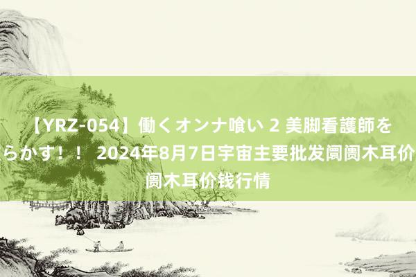 【YRZ-054】働くオンナ喰い 2 美脚看護師を食い散らかす！！ 2024年8月7日宇宙主要批发阛阓木耳价钱行情