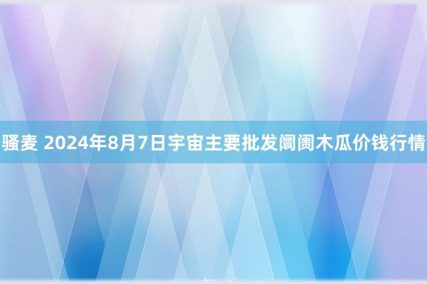 骚麦 2024年8月7日宇宙主要批发阛阓木瓜价钱行情