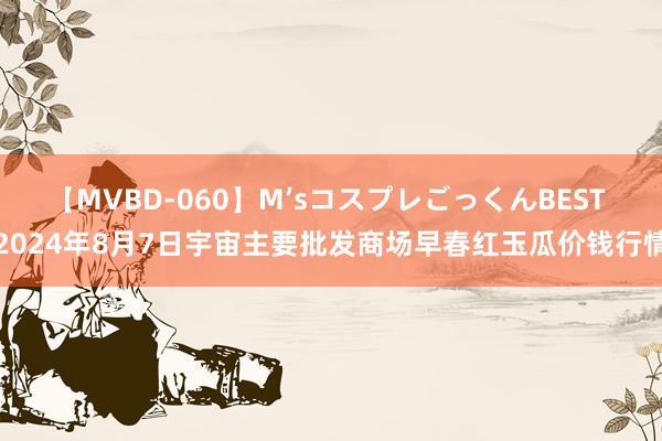 【MVBD-060】M’sコスプレごっくんBEST 2024年8月7日宇宙主要批发商场早春红玉瓜价钱行情