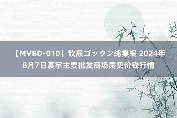 【MVBD-010】飲尿ゴックン総集編 2024年8月7日寰宇主要批发商场扇贝价钱行情