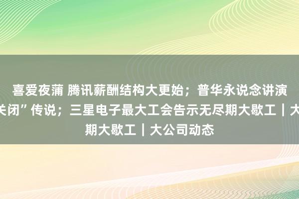 喜爱夜蒲 腾讯薪酬结构大更始；普华永说念讲演“广州所关闭”传说；三星电子最大工会告示无尽期大歇工｜大公司动态