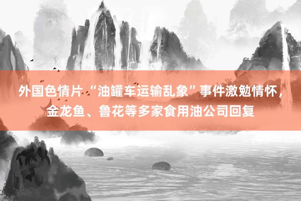 外国色情片 “油罐车运输乱象”事件激勉情怀，金龙鱼、鲁花等多家食用油公司回复