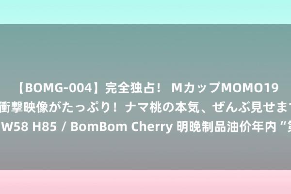 【BOMG-004】完全独占！ MカップMOMO19才！ デビュー作を超える衝撃映像がたっぷり！ナマ桃の本気、ぜんぶ見せます！ B106（M65） W58 H85 / BomBom Cherry 明晚制品油价年内“第七涨”或莅临，加满一箱油可能多花5元