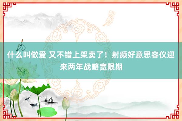 什么叫做爱 又不错上架卖了！射频好意思容仪迎来两年战略宽限期