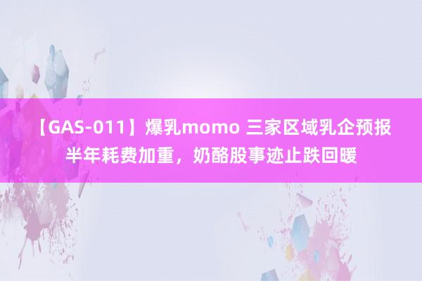 【GAS-011】爆乳momo 三家区域乳企预报半年耗费加重，奶酪股事迹止跌回暖