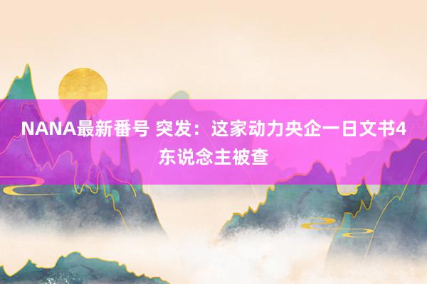 NANA最新番号 突发：这家动力央企一日文书4东说念主被查